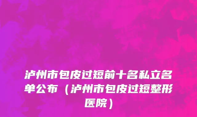 泸州市包皮过短前十名私立名单公布（泸州市包皮过短整形医院）