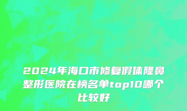 2024年海口市修复假体隆鼻整形医院在榜名单top10哪个比较好