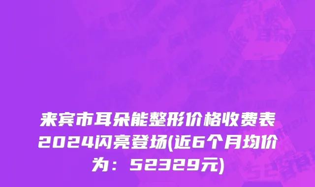 来宾市耳朵能整形价格收费表2024闪亮登场(近6个月均价为：52329元)