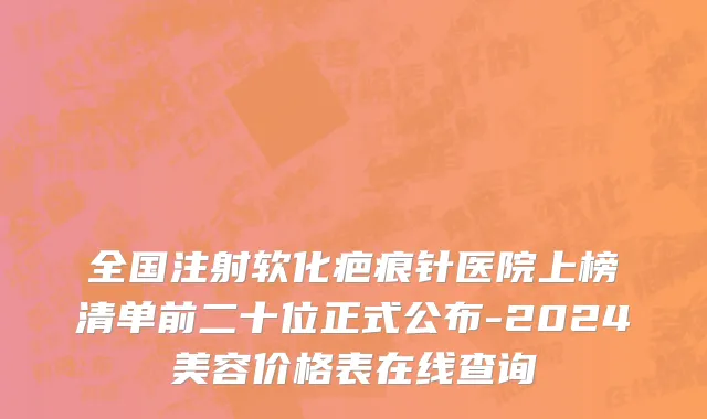 全国注射软化疤痕针医院上榜清单前二十位正式公布-2024美容价格表在线查询