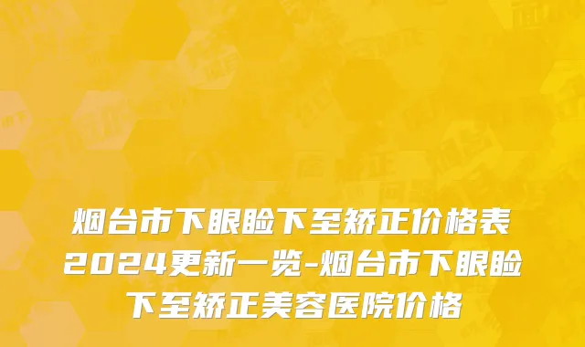 烟台市下眼睑下至矫正价格表2024更新一览-烟台市下眼睑下至矫正美容医院价格