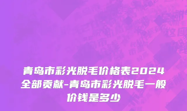 青岛市彩光脱毛价格表2024全部贡献-青岛市彩光脱毛一般价钱是多少