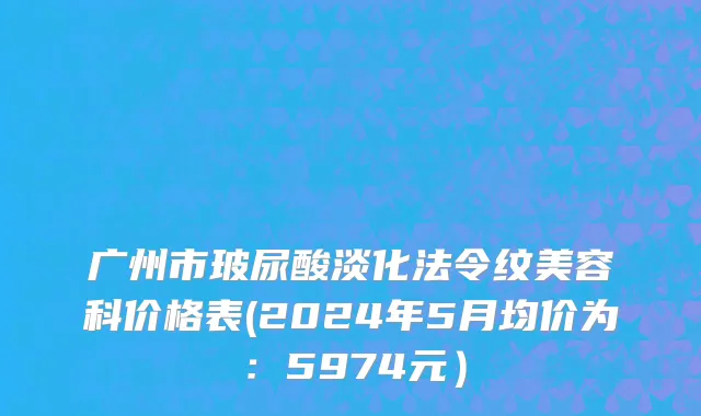 广州市玻尿酸淡化法令纹美容科价格表(2024年5月均价为：5974元）
