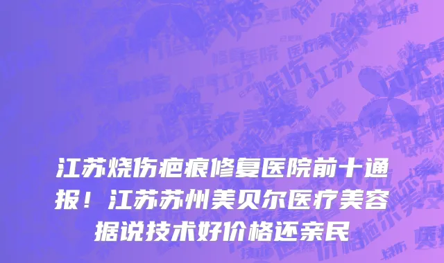 江苏烧伤疤痕修复医院前十通报!江苏苏州美贝尔医疗美容据说技术好价格还亲民
