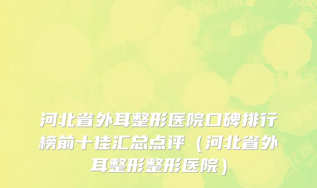 河北省外耳整形医院口碑排行榜前十佳汇总点评（河北省外耳整形整形医院）