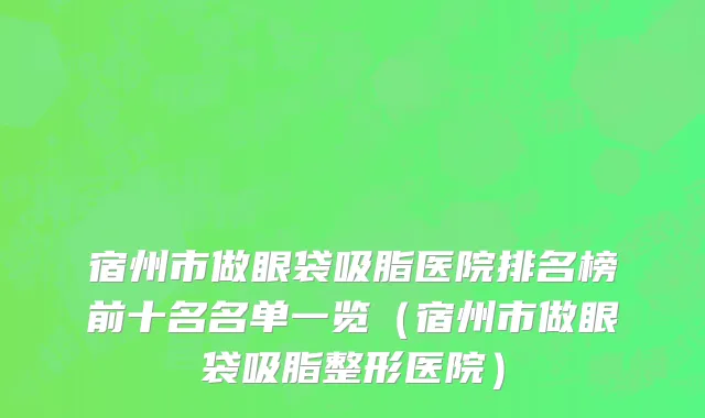 宿州市做眼袋吸脂医院排名榜前十名名单一览（宿州市做眼袋吸脂整形医院）