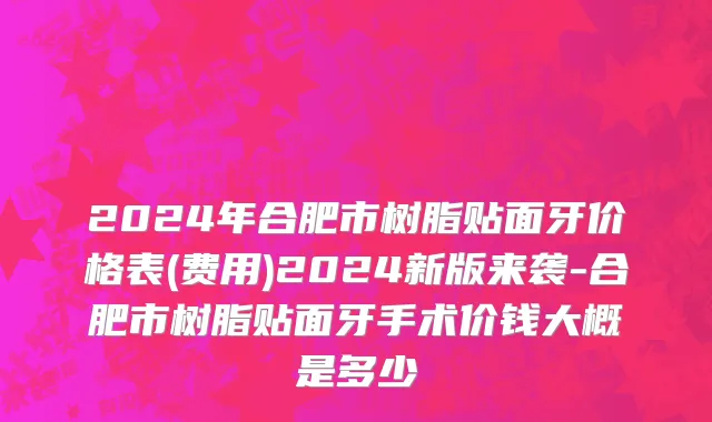 2024年合肥市树脂贴面牙价格表(费用)2024新版来袭-合肥市树脂贴面牙手术价钱大概是多少