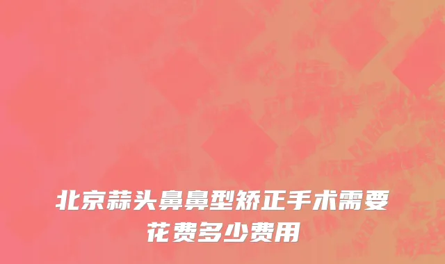 北京蒜头鼻鼻型矫正手术需要花费多少费用