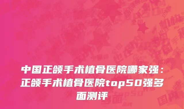 中国正颌手术植骨医院哪家强：正颌手术植骨医院top50强多面测评