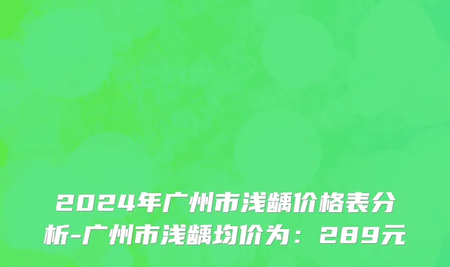 2024年广州市浅龋价格表分析-广州市浅龋均价为：289元