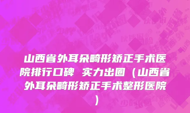 山西省外耳朵畸形矫正手术医院排行口碑 实力出圈（山西省外耳朵畸形矫正手术整形医院）