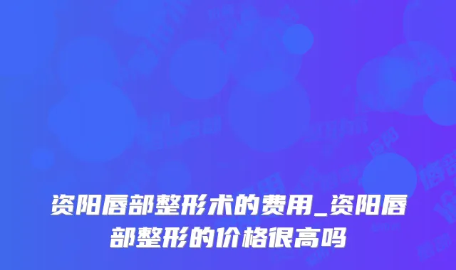 资阳唇部整形术的费用_资阳唇部整形的价格很高吗
