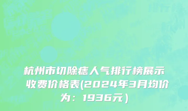 杭州市切除痣人气排行榜展示 收费价格表(2024年3月均价为：1936元）