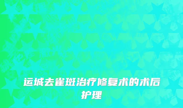 运城去雀斑治疗修复术的术后护理