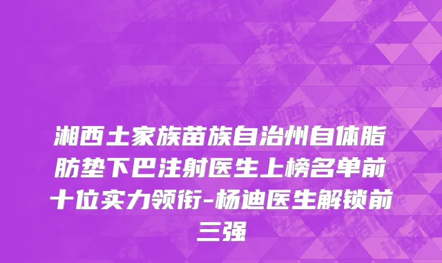 湘西土家族苗族自治州自体脂肪垫下巴注射医生上榜名单前十位实力领衔-杨迪医生解锁前三强