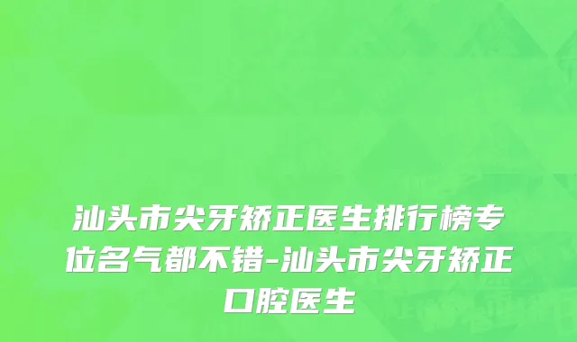 汕头市尖牙矫正医生排行榜专位名气都不错-汕头市尖牙矫正口腔医生