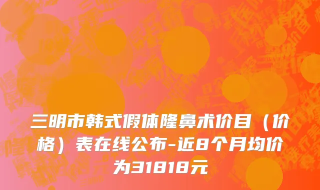 三明市韩式假体隆鼻术价目（价格）表在线公布-近8个月均价为31818元
