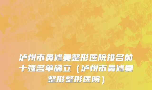 泸州市鼻修复整形医院排名前十强名单确立（泸州市鼻修复整形整形医院）