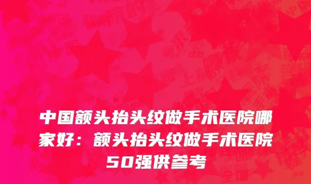 中国额头抬头纹做手术医院哪家好：额头抬头纹做手术医院50强供参考