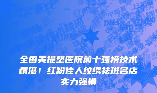 全国美提塑医院前十强榜技术精湛!红粉佳人纹绣祛斑名店实力强横