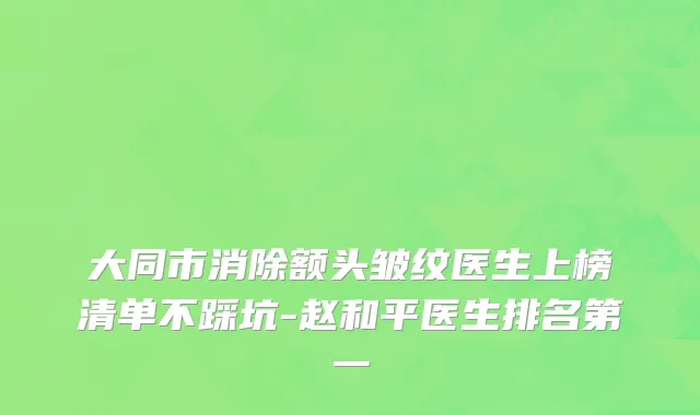 大同市消除额头皱纹医生上榜清单不踩坑-赵和平医生排名第一