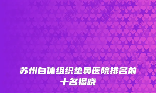 苏州自体组织垫鼻医院排名前十名揭晓