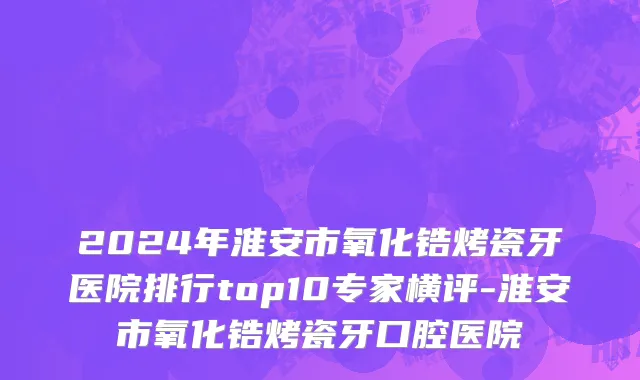 2024年淮安市氧化锆烤瓷牙医院排行top10专家横评-淮安市氧化锆烤瓷牙口腔医院