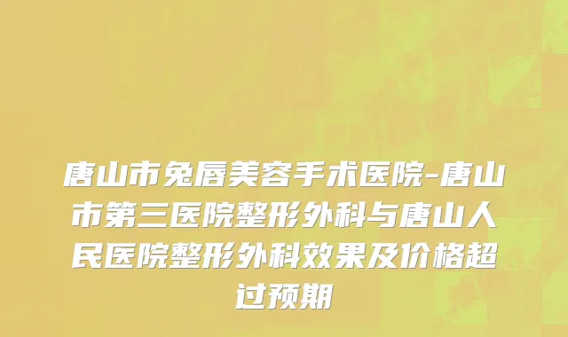 唐山市兔唇美容手术医院-唐山市第三医院整形外科与唐山人民医院整形外科效果及价格超过预期