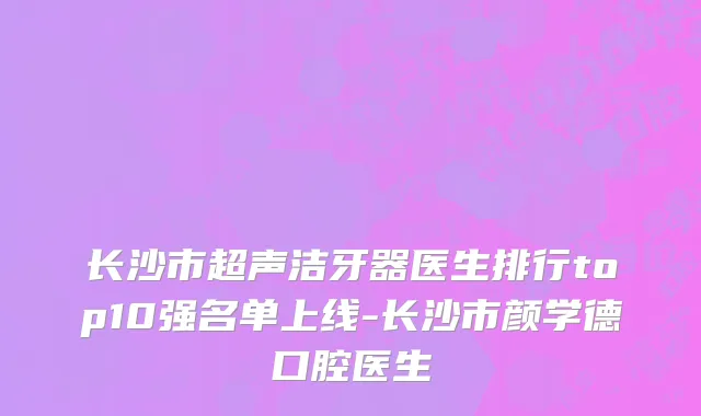 长沙市超声洁牙器医生排行top10强名单上线-长沙市颜学德口腔医生
