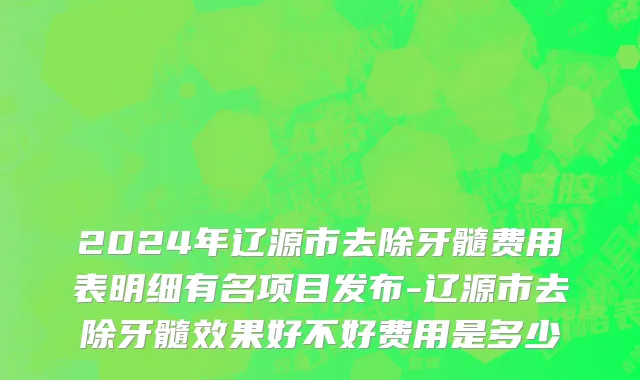 2024年辽源市去除牙髓费用表明细有名项目发布-辽源市去除牙髓效果好不好费用是多少