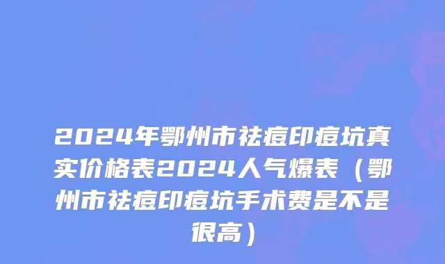 2024年鄂州市祛痘印痘坑真实价格表2024人气爆表（鄂州市祛痘印痘坑手术费是不是很高）