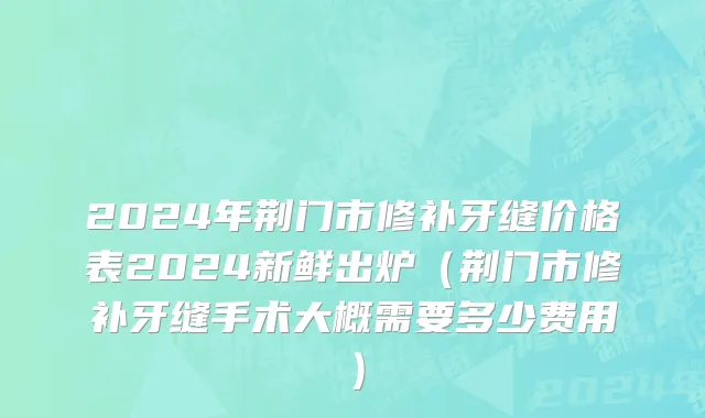 2024年荆门市修补牙缝价格表2024新鲜出炉（荆门市修补牙缝手术大概需要多少费用）
