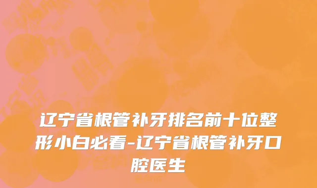 辽宁省根管补牙排名前十位整形小白必看-辽宁省根管补牙口腔医生