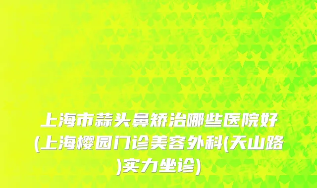 上海市蒜头鼻矫治哪些医院好(上海樱园门诊美容外科(天山路)实力坐诊)