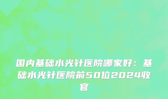 国内基础水光针医院哪家好：基础水光针医院前50位2024收官