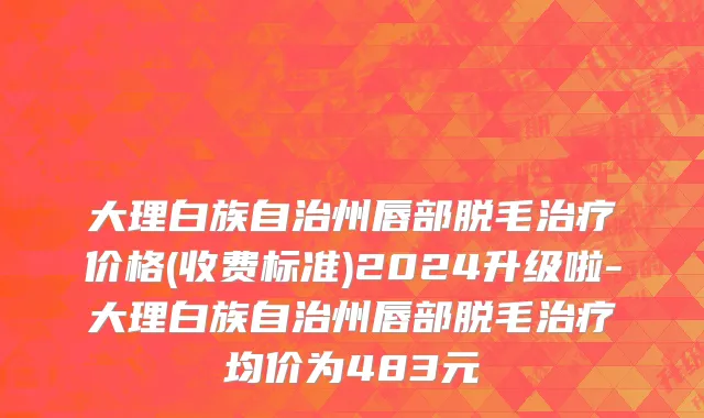 大理白族自治州唇部脱毛治疗价格(收费标准)2024升级啦-大理白族自治州唇部脱毛治疗均价为483元