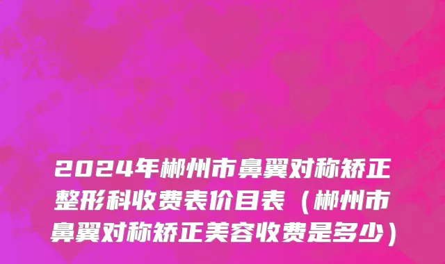 2024年郴州市鼻翼对称矫正整形科收费表价目表（郴州市鼻翼对称矫正美容收费是多少）