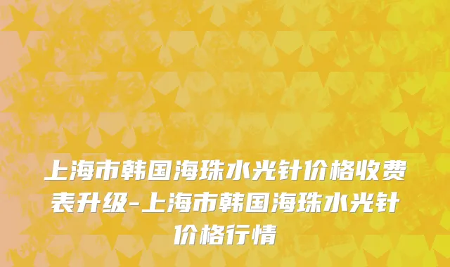 上海市韩国海珠水光针价格收费表升级-上海市韩国海珠水光针价格行情