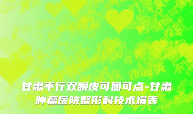 甘肃平行双眼皮可圈可点-甘肃肿瘤医院整形科技术爆表