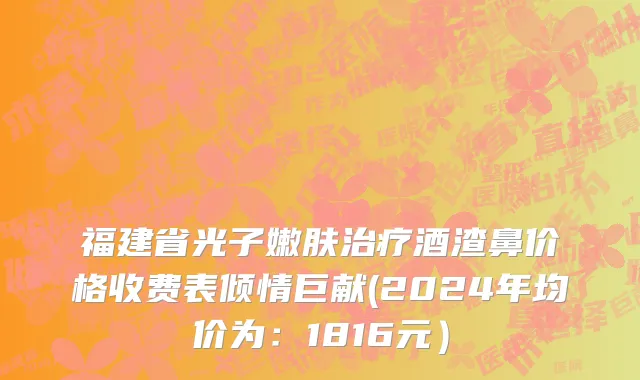 福建省光子嫩肤治疗酒渣鼻价格收费表倾情巨献(2024年均价为：1816元）