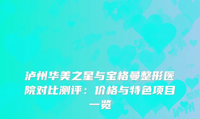 泸州华美之星与宝格曼整形医院对比测评：价格与特色项目一览