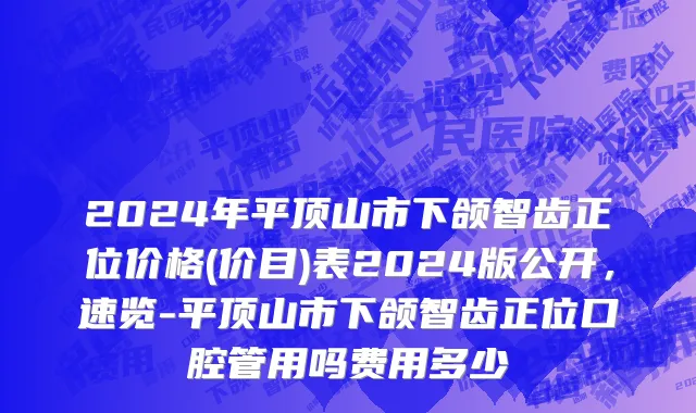 2024年平顶山市下颌智齿正位价格(价目)表2024版公开，速览-平顶山市下颌智齿正位口腔管用吗费用多少