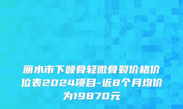 丽水市下颌骨轻微骨裂价格价位表2024项目-近8个月均价为19870元