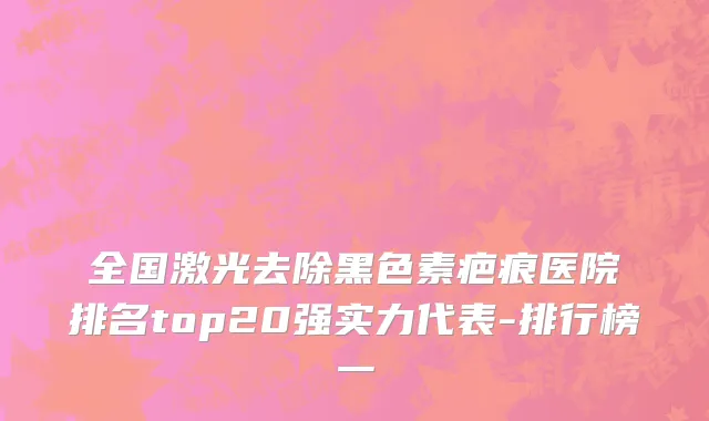 全国激光去除黑色素疤痕医院排名top20强实力代表-排行榜一