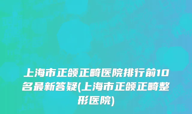 上海市正颌正畸医院排行前10名最新答疑(上海市正颌正畸整形医院)