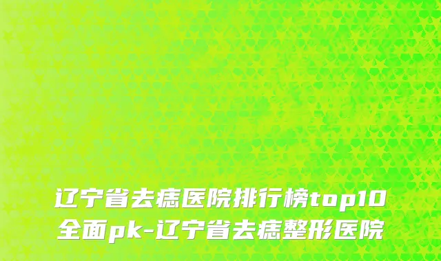辽宁省去痣医院排行榜top10全面pk-辽宁省去痣整形医院