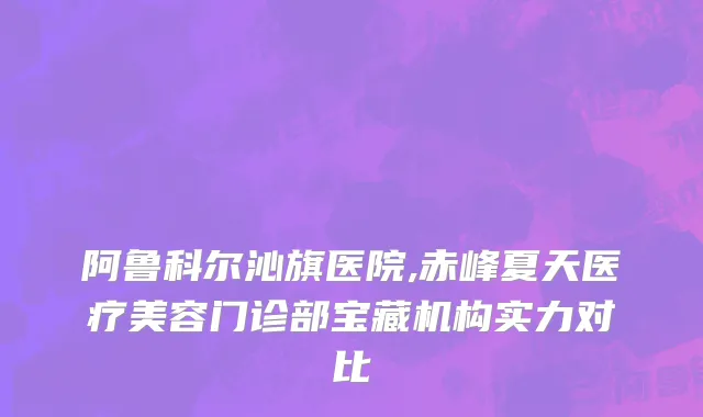 阿鲁科尔沁旗医院,赤峰夏天医疗美容门诊部宝藏机构实力对比