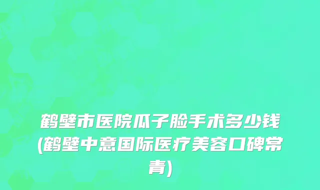 鹤壁市医院瓜子脸手术多少钱(鹤壁中意国际医疗美容口碑常青)