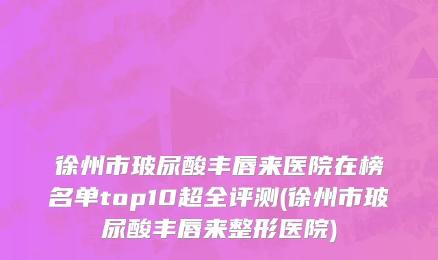 徐州市玻尿酸丰唇来医院在榜名单top10超全评测(徐州市玻尿酸丰唇来整形医院)