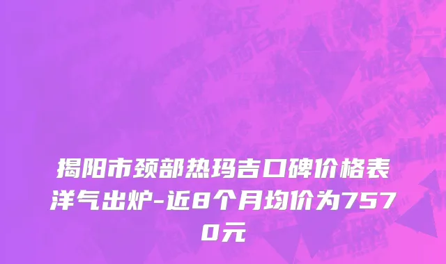 揭阳市颈部热玛吉口碑价格表洋气出炉-近8个月均价为7570元